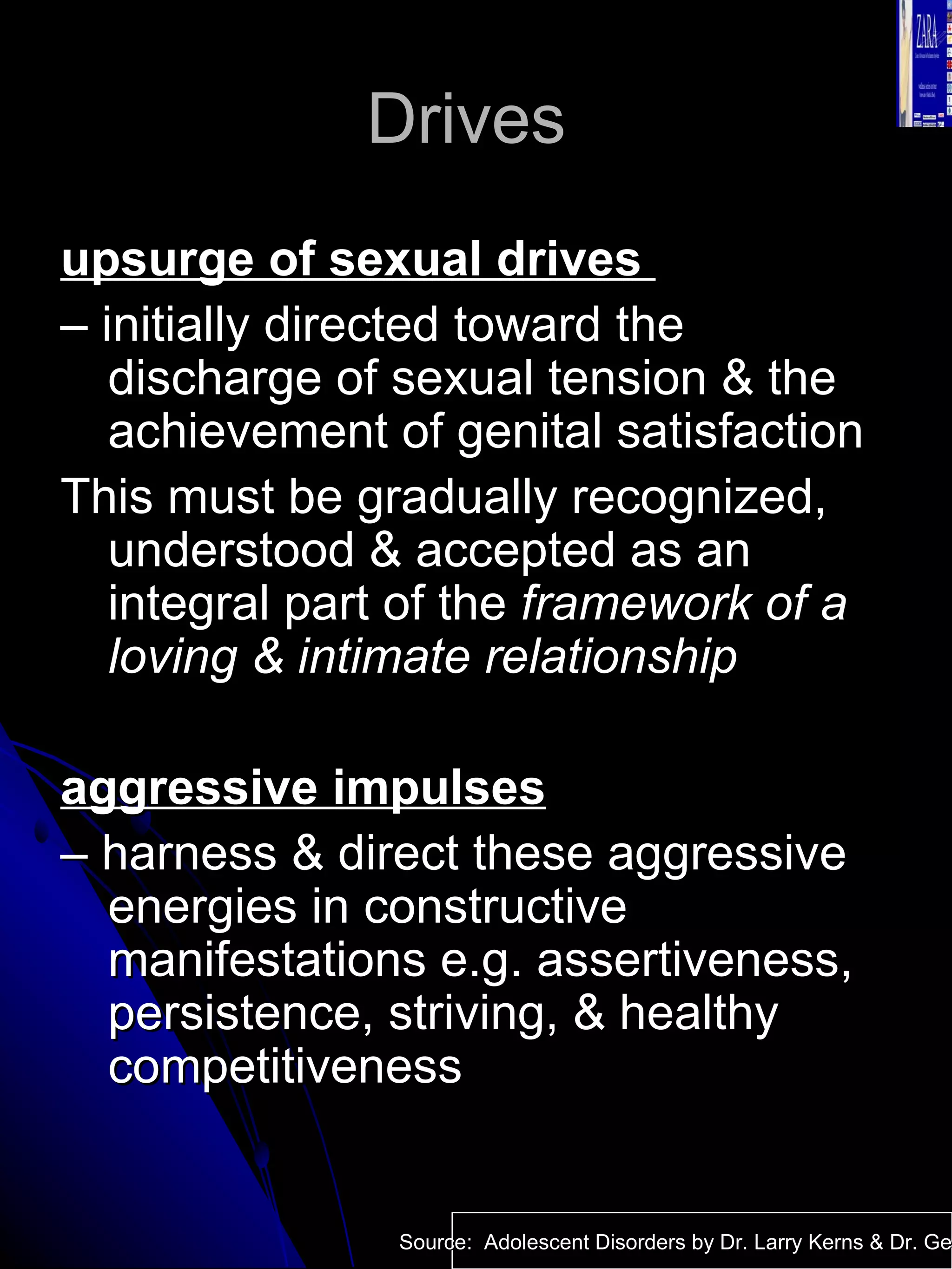 Drives  upsurge of sexual drives  –  initially directed toward the discharge of sexual tension & the achievement of genital satisfaction This must be gradually recognized, understood & accepted as an integral part of the  framework of a loving & intimate relationship aggressive impulses –  harness & direct these aggressive energies in constructive manifestations e.g. assertiveness, persistence, striving, & healthy competitiveness Source:  Adolescent Disorders by Dr. Larry Kerns & Dr. Geri Fox 