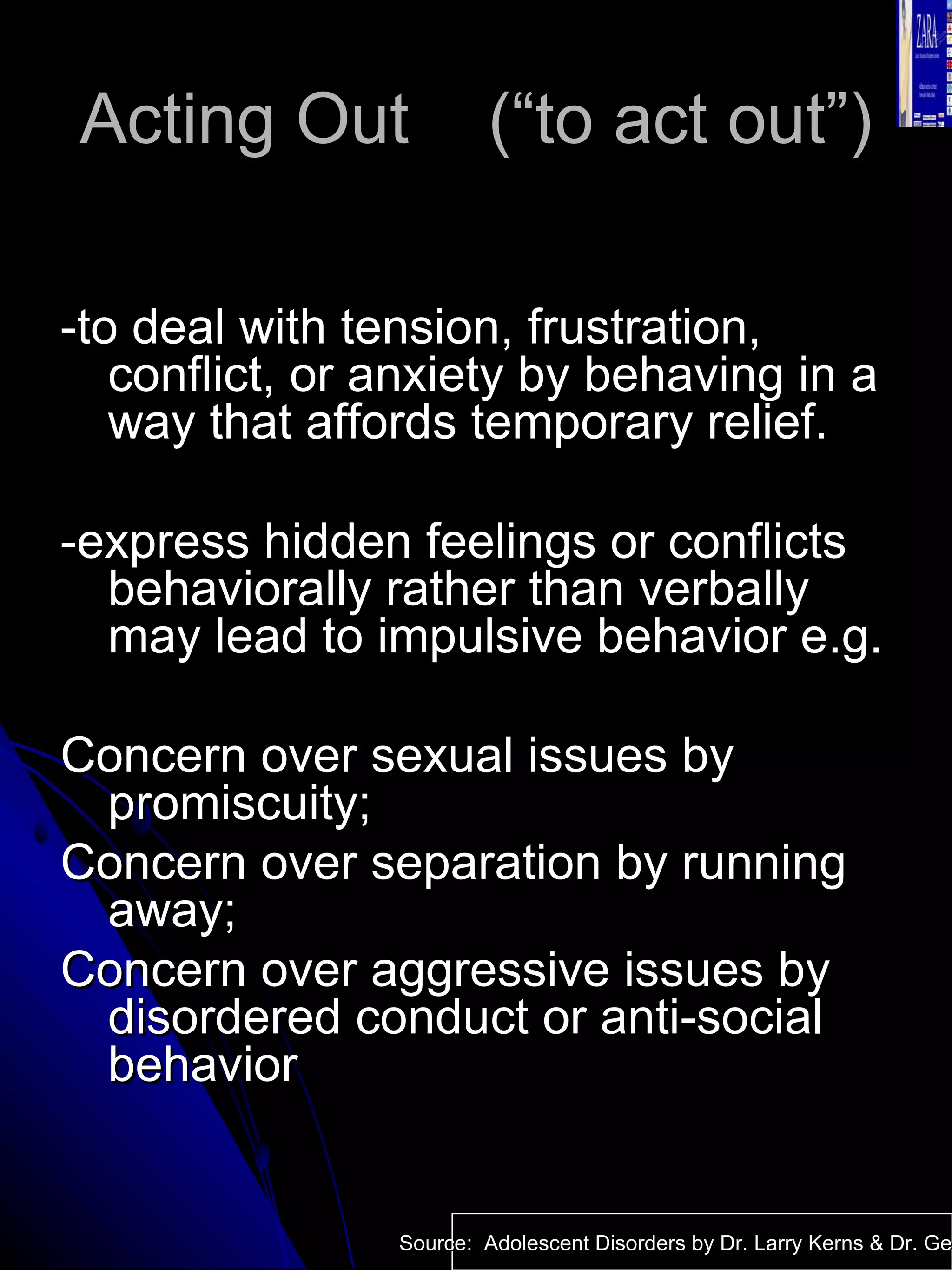 Acting Out  (“to act out”) -to deal with tension, frustration, conflict, or anxiety by behaving in a way that affords temporary relief. -express hidden feelings or conflicts behaviorally rather than verbally may lead to impulsive behavior e.g. Concern over sexual issues by promiscuity; Concern over separation by running away; Concern over aggressive issues by disordered conduct or anti-social behavior Source:  Adolescent Disorders by Dr. Larry Kerns & Dr. Geri Fox 