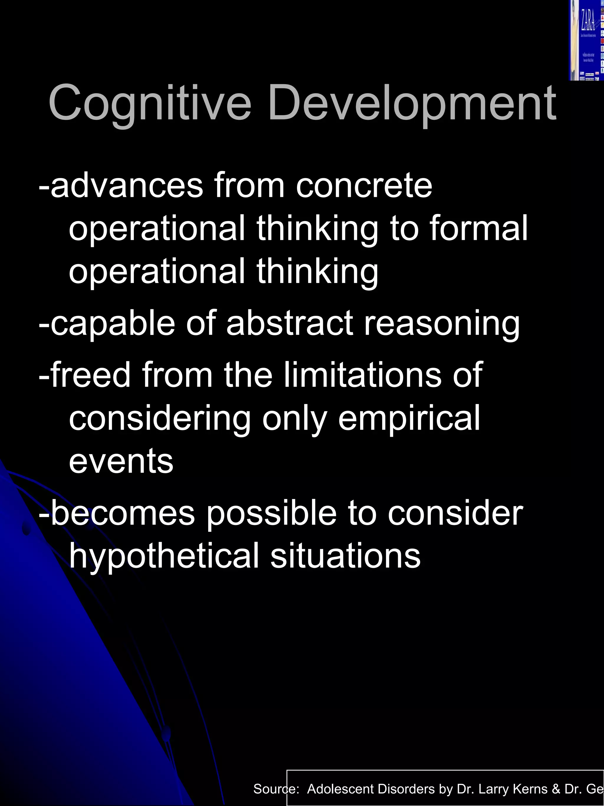 Cognitive Development -advances from concrete operational thinking to formal operational thinking -capable of abstract reasoning -freed from the limitations of considering only empirical events -becomes possible to consider hypothetical situations Source:  Adolescent Disorders by Dr. Larry Kerns & Dr. Geri Fox 