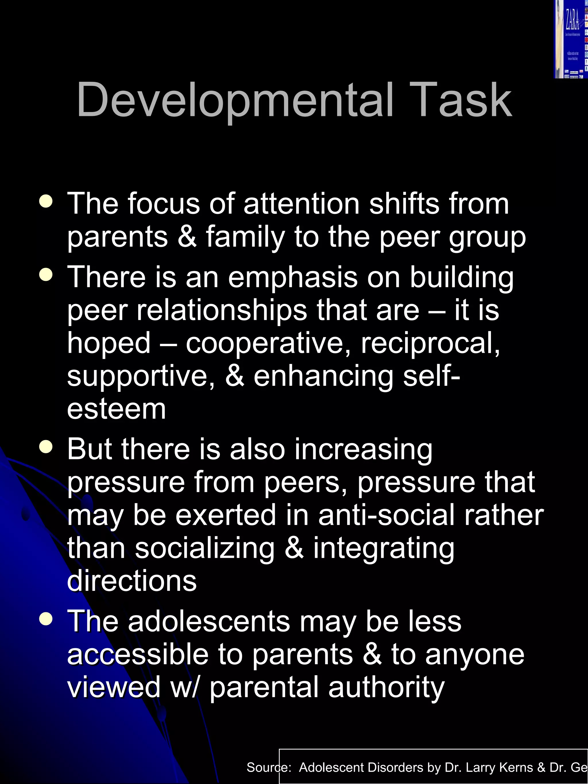 Developmental Task The focus of attention shifts from parents & family to the peer group There is an emphasis on building peer relationships that are – it is hoped – cooperative, reciprocal, supportive, & enhancing self-esteem But there is also increasing pressure from peers, pressure that may be exerted in anti-social rather than socializing & integrating directions The adolescents may be less accessible to parents & to anyone viewed w/ parental authority Source:  Adolescent Disorders by Dr. Larry Kerns & Dr. Geri Fox 