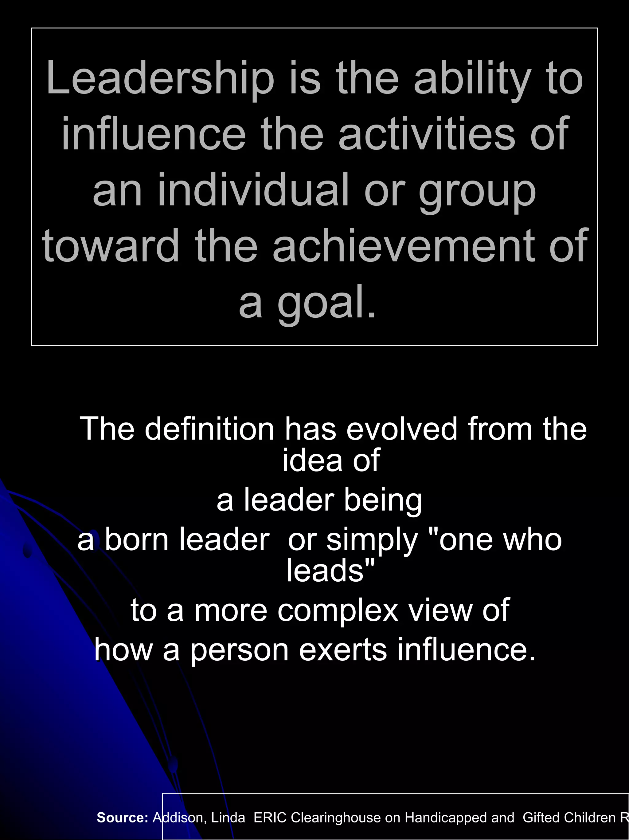 Leadership is the ability to influence the activities of an individual or group toward the achievement of a goal.  The definition has evolved from the idea of  a leader being a born leader  or simply "one who leads"  to a more complex view of how a person exerts influence.  Source:  Addison, Linda  ERIC Clearinghouse on Handicapped and  Gifted Children Reston VA.  
