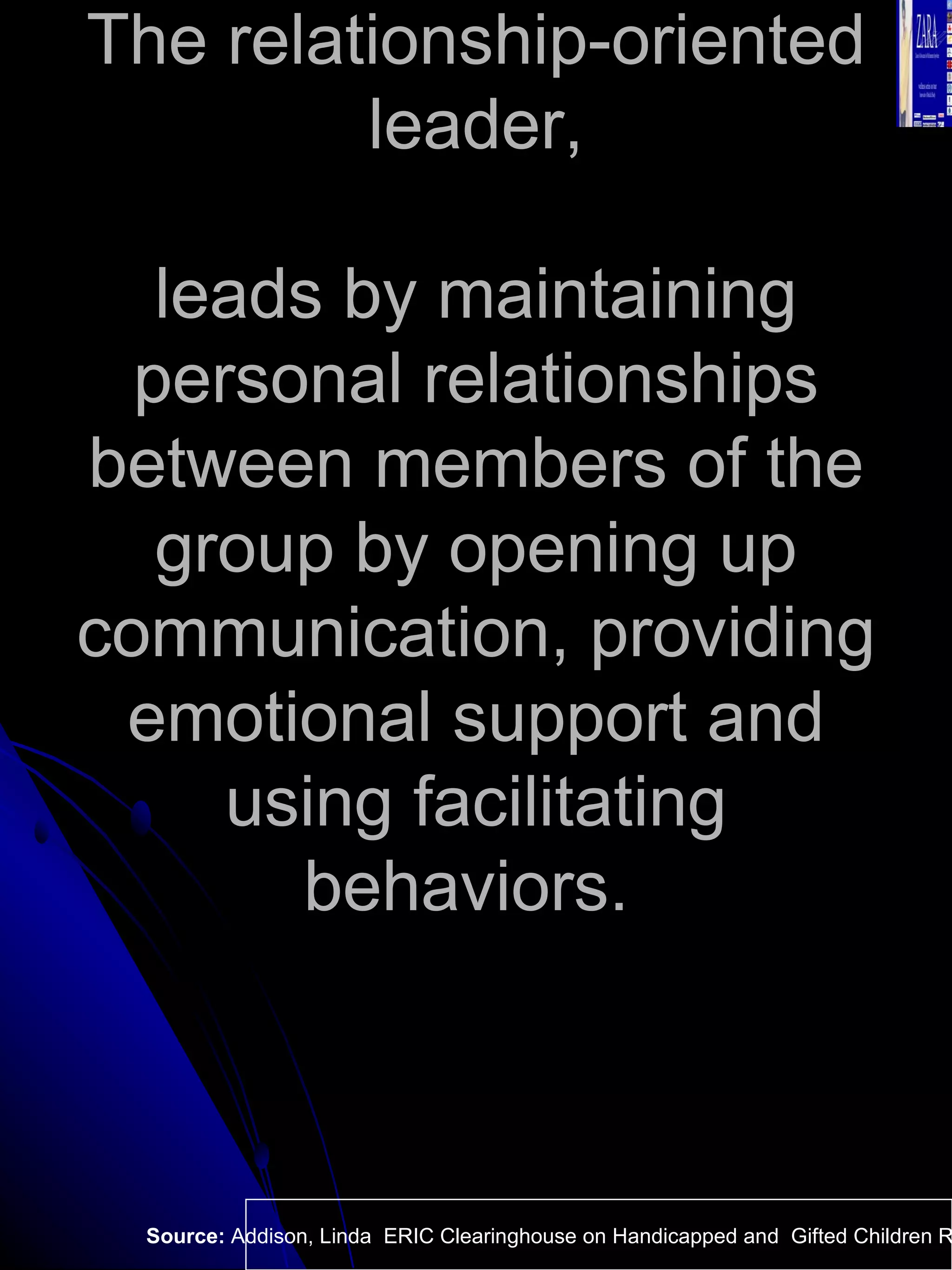 The relationship-oriented leader, leads by maintaining personal relationships between members of the group by opening up communication, providing emotional support and using facilitating behaviors.  Source:  Addison, Linda  ERIC Clearinghouse on Handicapped and  Gifted Children Reston VA.  