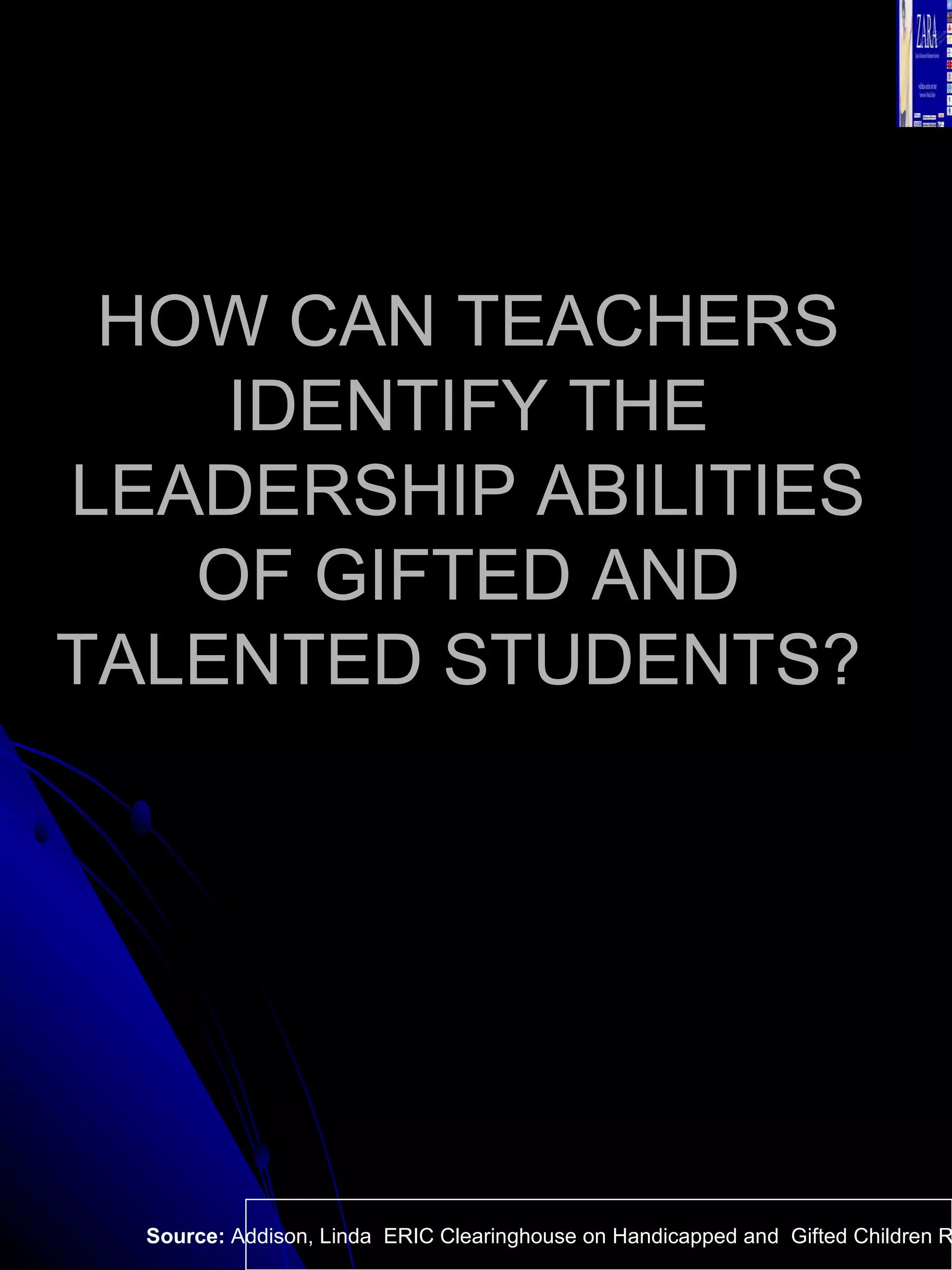HOW CAN TEACHERS IDENTIFY THE LEADERSHIP ABILITIES OF GIFTED AND TALENTED STUDENTS?  Source:  Addison, Linda  ERIC Clearinghouse on Handicapped and  Gifted Children Reston VA.  