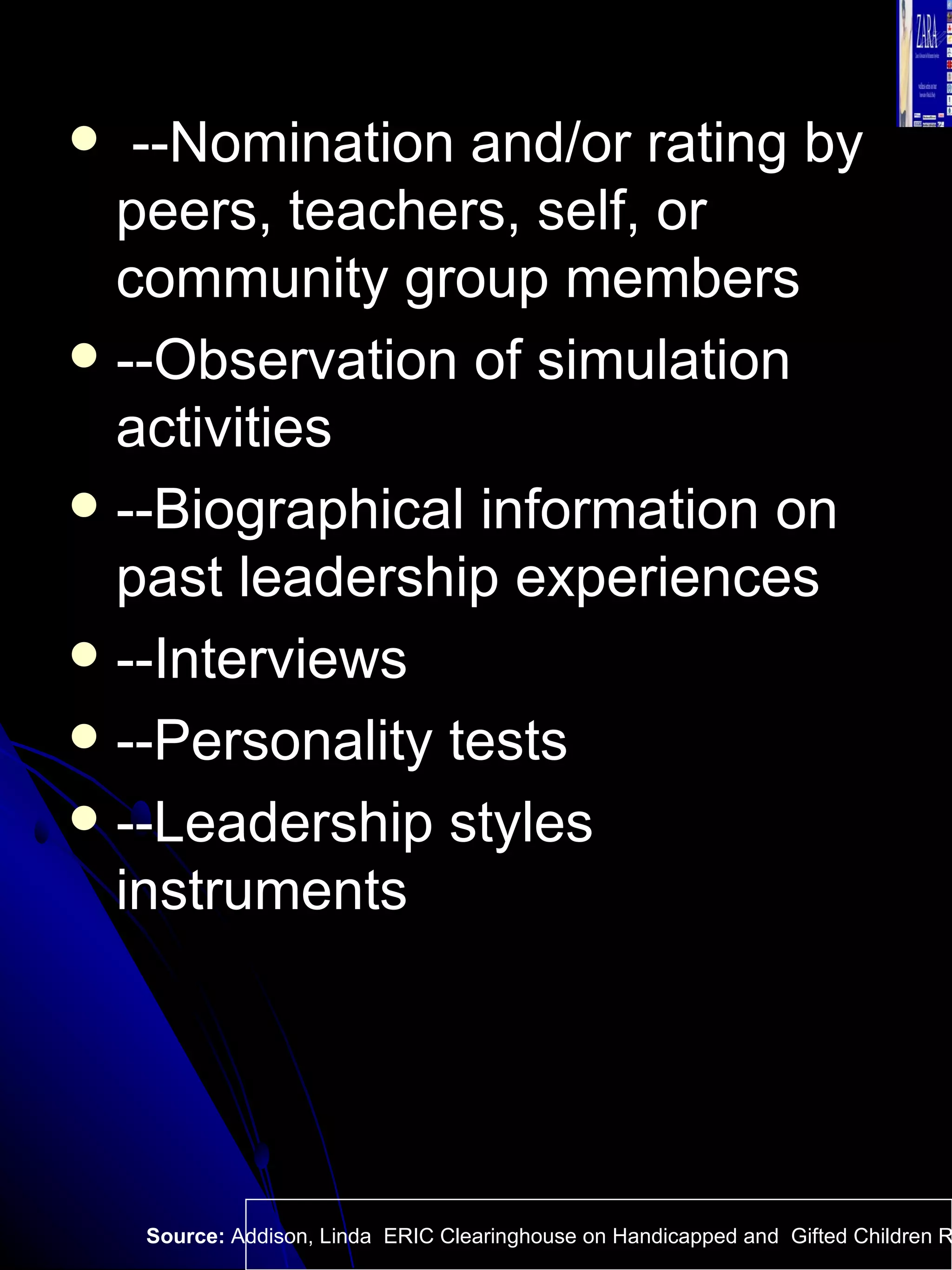 --Nomination and/or rating by peers, teachers, self, or community group members --Observation of simulation activities  --Biographical information on past leadership experiences  --Interviews  --Personality tests  --Leadership styles instruments Source:  Addison, Linda  ERIC Clearinghouse on Handicapped and  Gifted Children Reston VA.  
