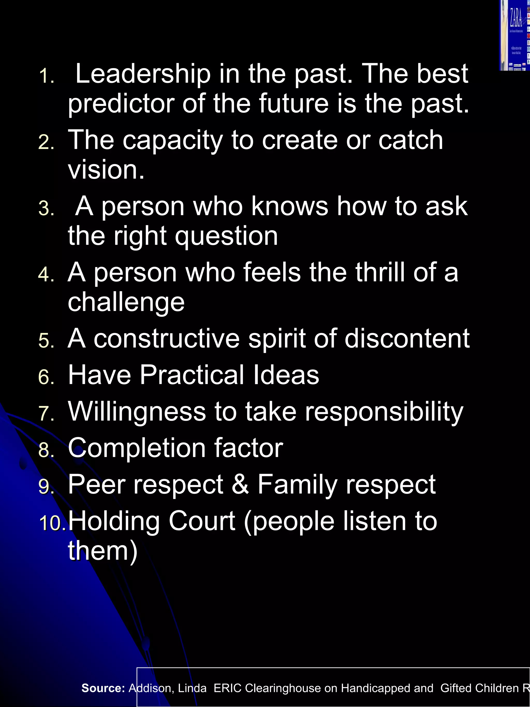 Leadership in the past. The best predictor of the future is the past.  The capacity to create or catch vision.  A person who knows how to ask the right question A person who feels the thrill of a challenge A constructive spirit of discontent Have Practical Ideas  Willingness to take responsibility Completion factor Peer respect & Family respect Holding Court (people listen to them) Source:  Addison, Linda  ERIC Clearinghouse on Handicapped and  Gifted Children Reston VA.  