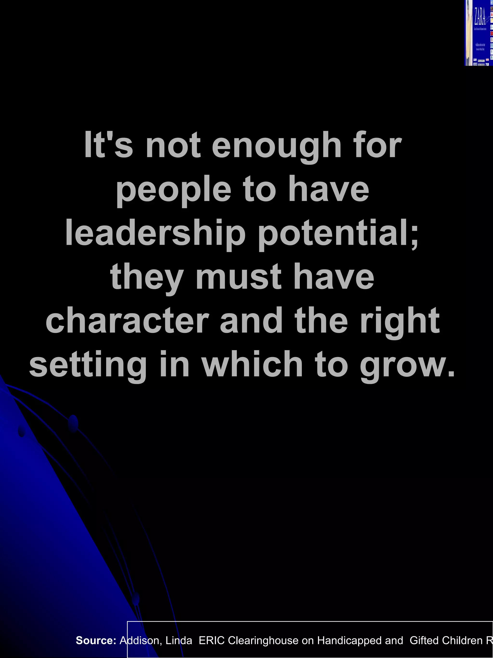 It's not enough for people to have leadership potential; they must have character and the right setting in which to grow.   Source:  Addison, Linda  ERIC Clearinghouse on Handicapped and  Gifted Children Reston VA.  