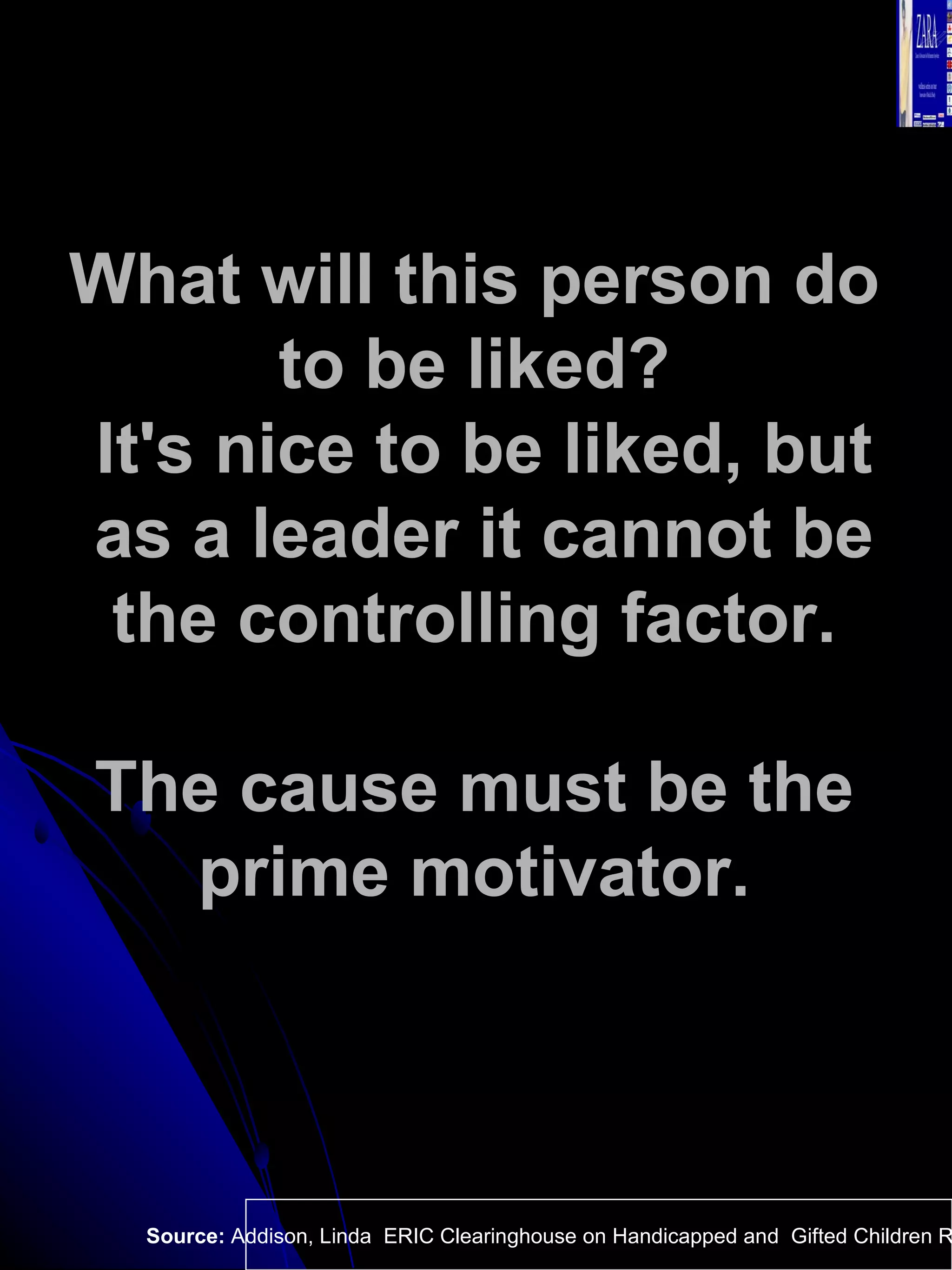What will this person do  to be liked?  It's nice to be liked, but as a leader it cannot be the controlling factor.  The cause must be the  prime motivator.  Source:  Addison, Linda  ERIC Clearinghouse on Handicapped and  Gifted Children Reston VA.  