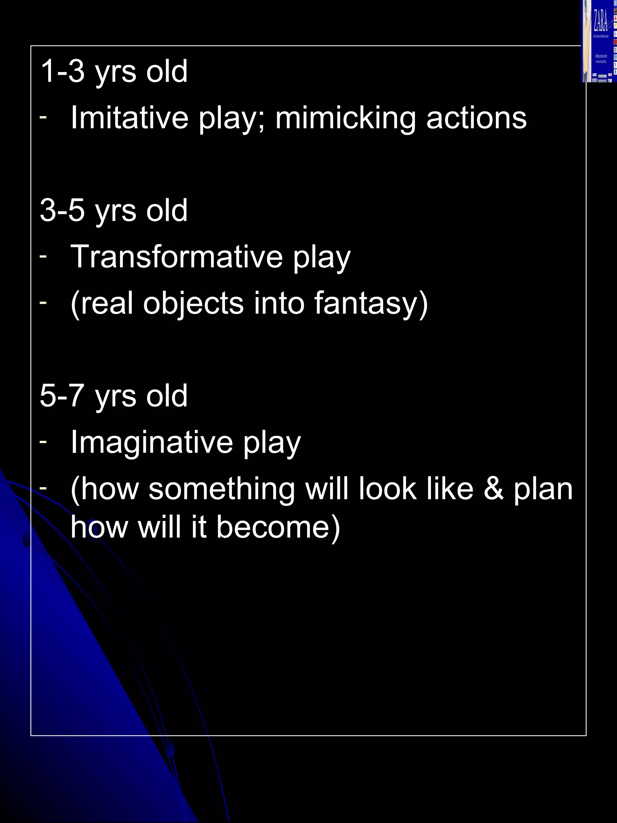 1-3 yrs old  Imitative play; mimicking actions 3-5 yrs old Transformative play  (real objects into fantasy) 5-7 yrs old  Imaginative play (how something will look like & plan how will it become) 