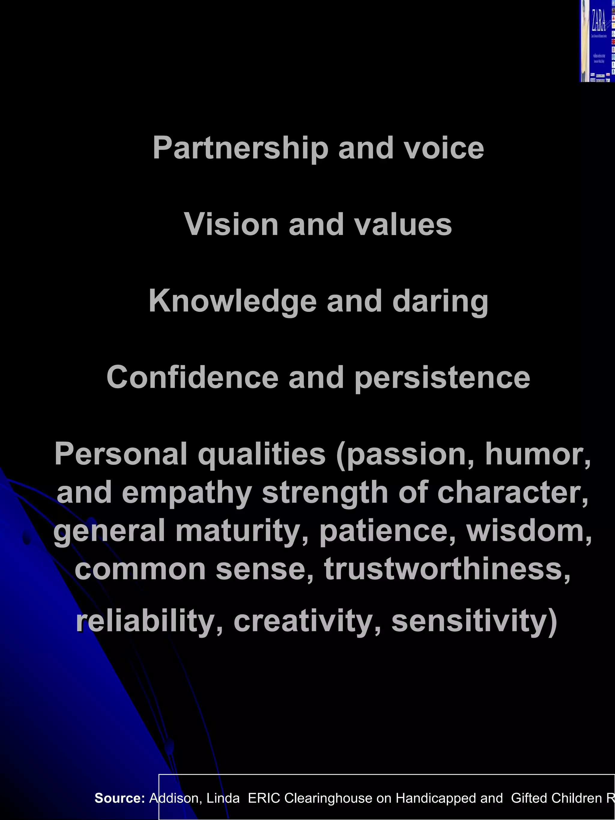 Partnership and voice  Vision and values  Knowledge and daring  Confidence and persistence  Personal qualities (passion, humor, and empathy strength of character, general maturity, patience, wisdom, common sense, trustworthiness, reliability, creativity, sensitivity)   Source:  Addison, Linda  ERIC Clearinghouse on Handicapped and  Gifted Children Reston VA.  