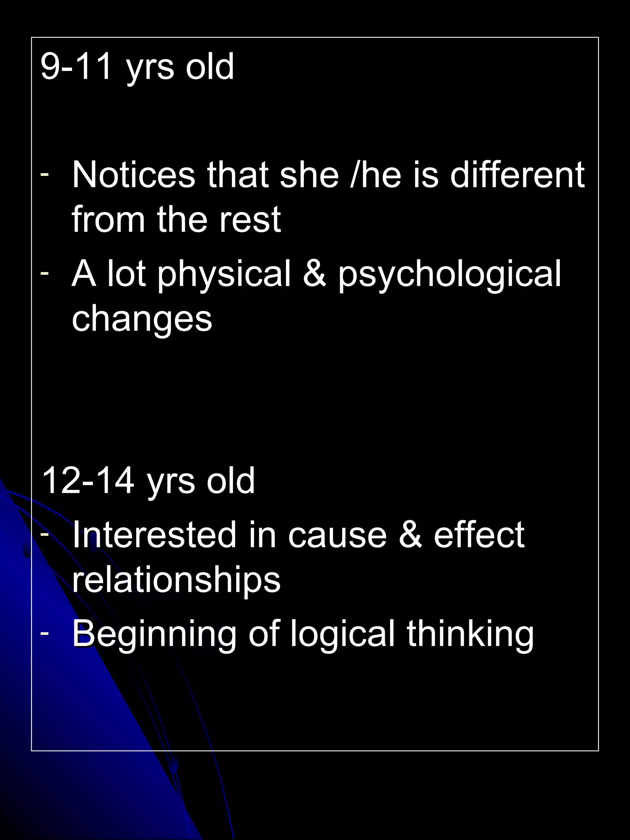 9-11 yrs old Notices that she /he is different from the rest A lot physical & psychological changes 12-14 yrs old Interested in cause & effect relationships Beginning of logical thinking 
