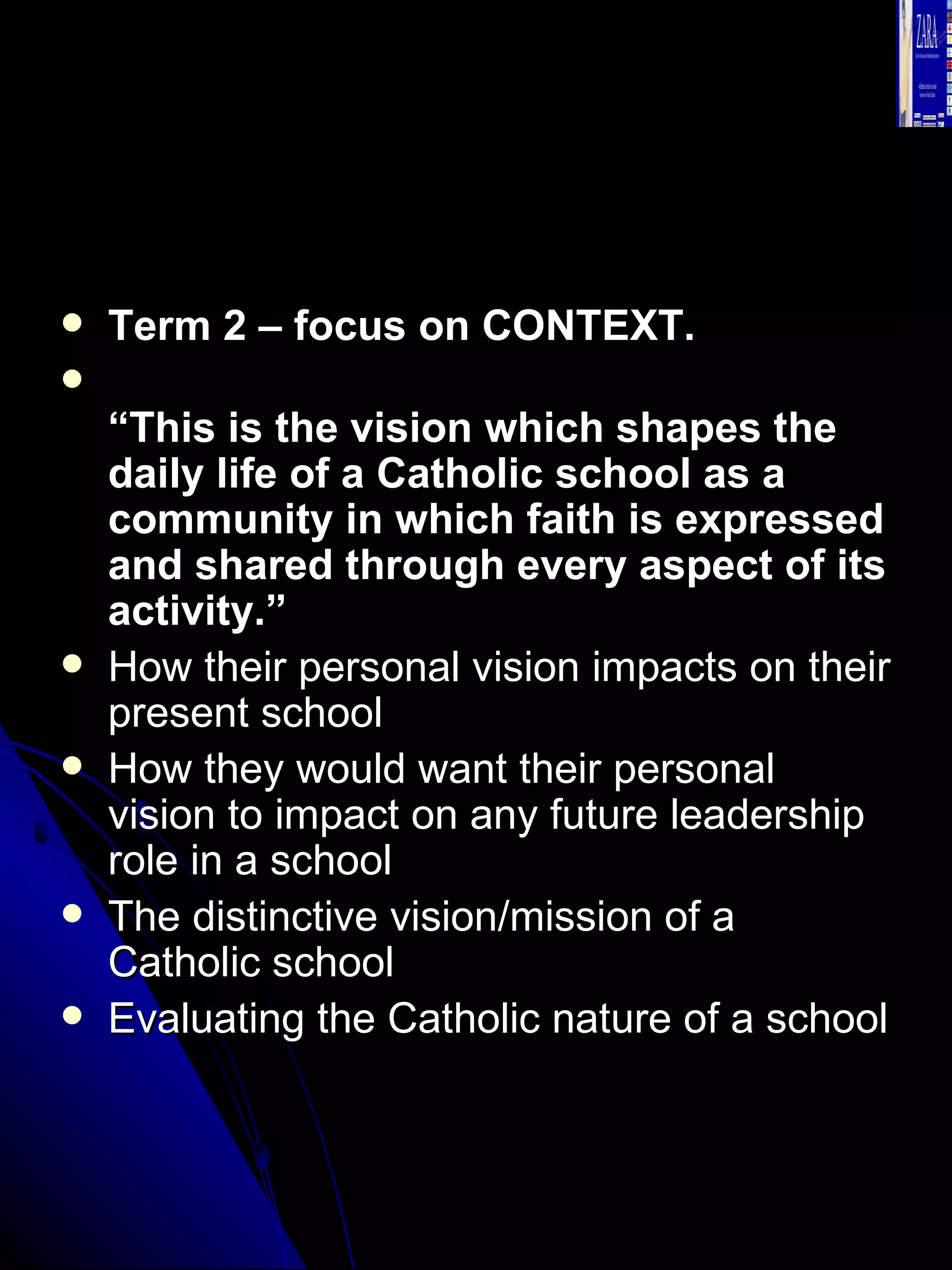 Term 2 – focus on CONTEXT. “ This is the vision which shapes the daily life of a Catholic school as a community in which faith is expressed and shared through every aspect of its activity.” How their personal vision impacts on their present school  How they would want their personal vision to impact on any future leadership role in a school  The distinctive vision/mission of a Catholic school  Evaluating the Catholic nature of a school  