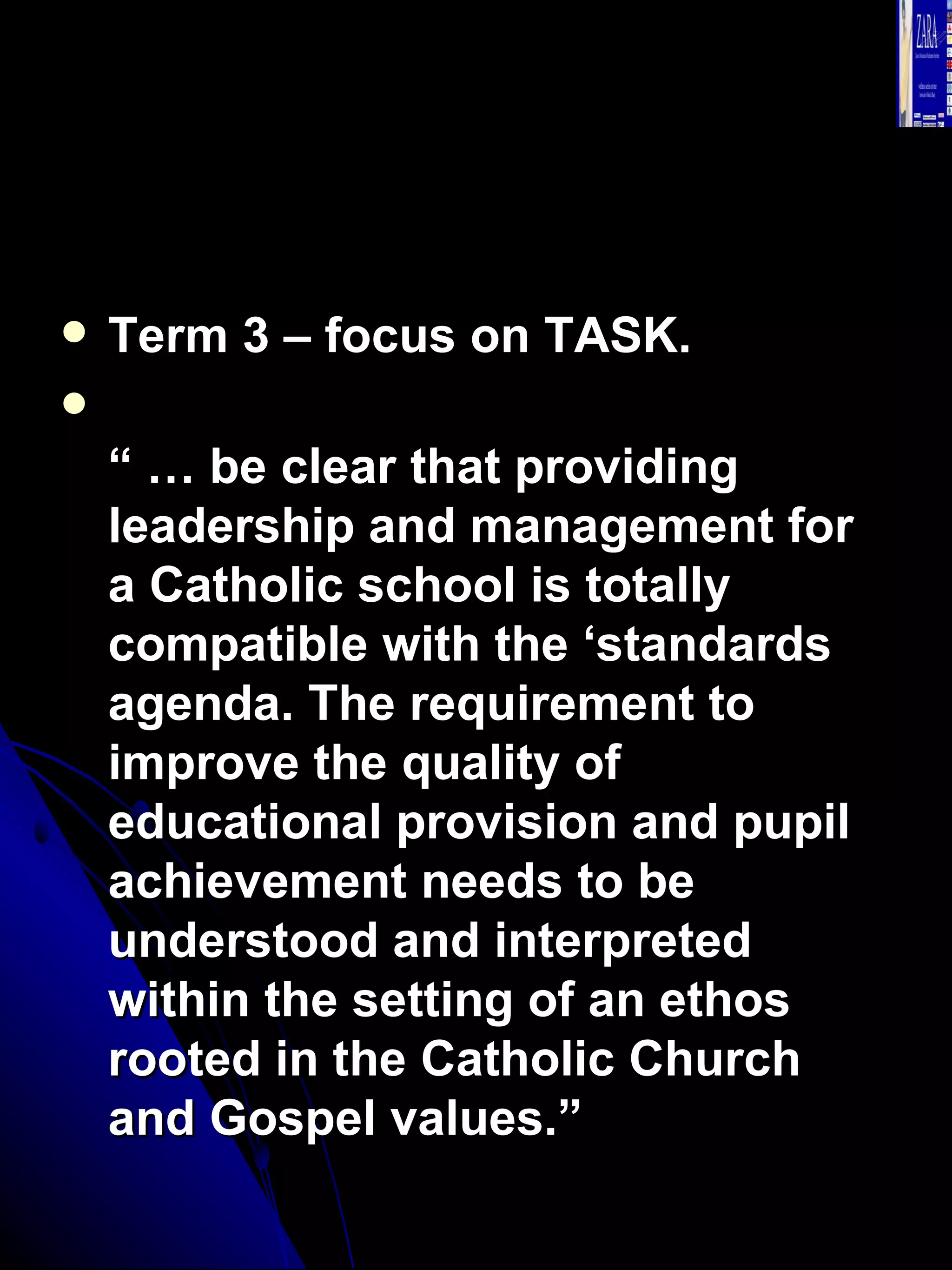 Term 3 – focus on TASK. “ …  be clear that providing leadership and management for a Catholic school is totally compatible with the ‘standards agenda. The requirement to improve the quality of educational provision and pupil achievement needs to be understood and interpreted within the setting of an ethos rooted in the Catholic Church and Gospel values.”   