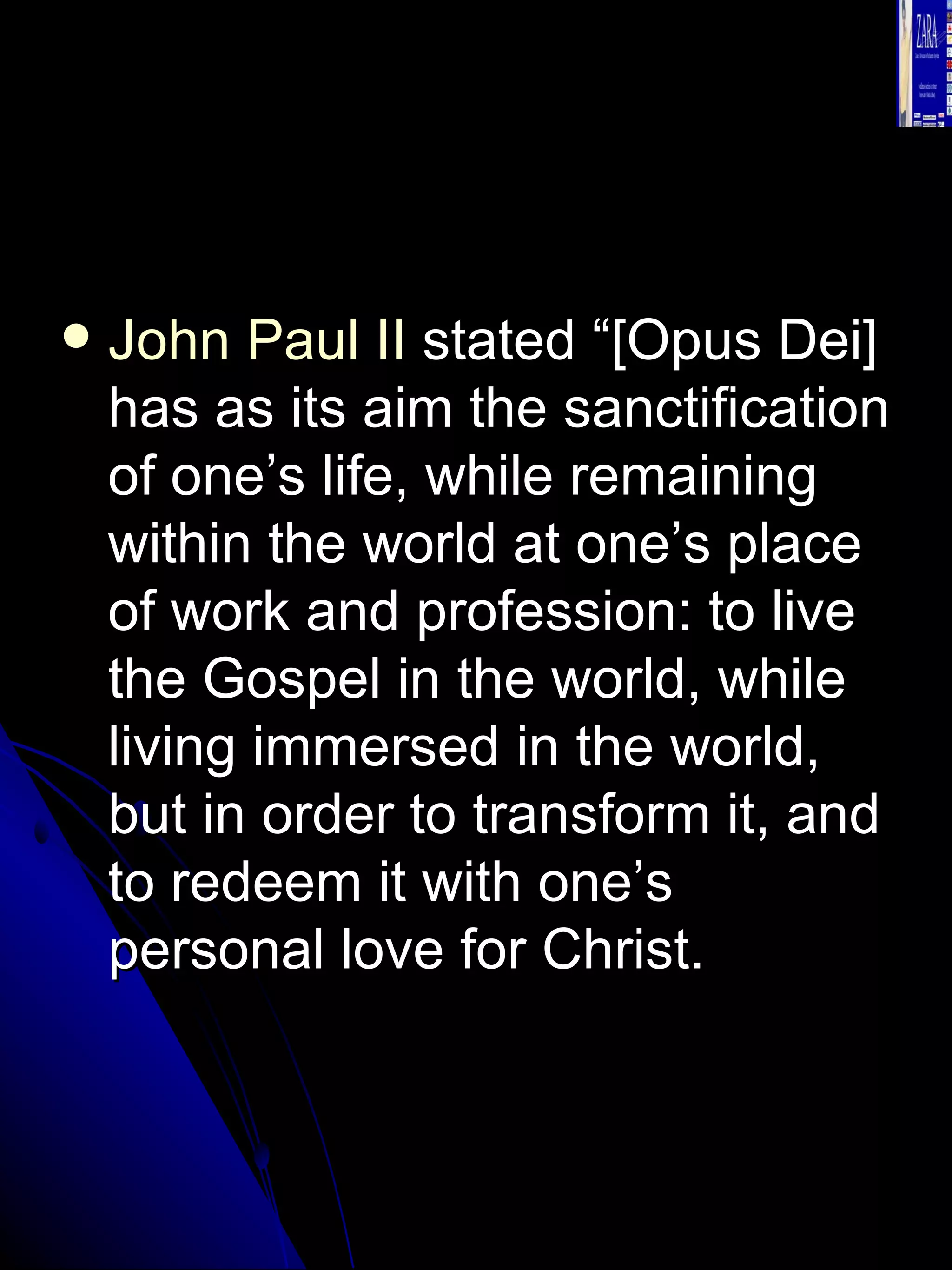 John Paul II  stated “[Opus Dei] has as its aim the sanctification of one’s life, while remaining within the world at one’s place of work and profession: to live the Gospel in the world, while living immersed in the world, but in order to transform it, and to redeem it with one’s personal love for Christ.  