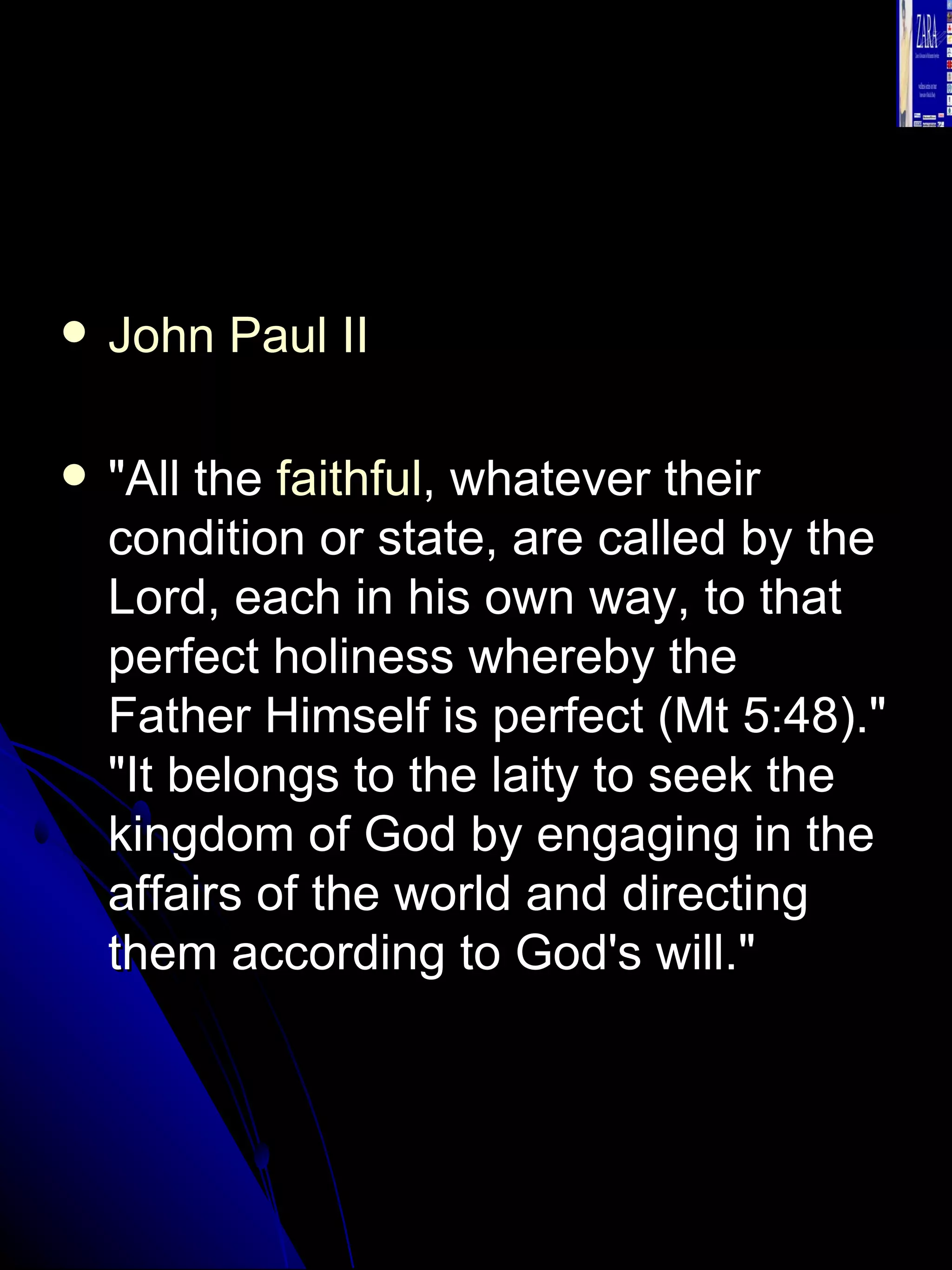 John Paul II   "All the  faithful , whatever their condition or state, are called by the Lord, each in his own way, to that perfect holiness whereby the Father Himself is perfect (Mt 5:48)." "It belongs to the laity to seek the kingdom of God by engaging in the affairs of the world and directing them according to God's will."  