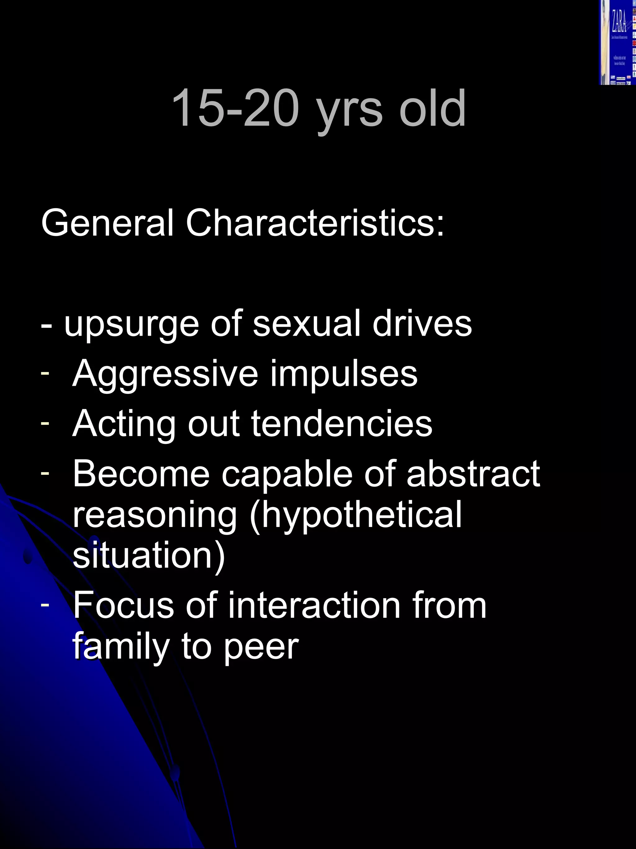 15-20 yrs old General Characteristics: - upsurge of sexual drives Aggressive impulses Acting out tendencies Become capable of abstract reasoning (hypothetical situation) Focus of interaction from family to peer 
