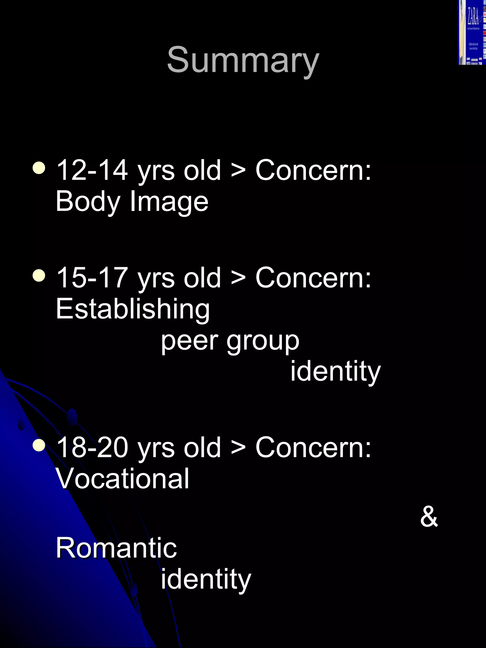 Summary 12-14 yrs old > Concern:  Body Image 15-17 yrs old > Concern:  Establishing  peer group  identity 18-20 yrs old > Concern:  Vocational  & Romantic  identity  