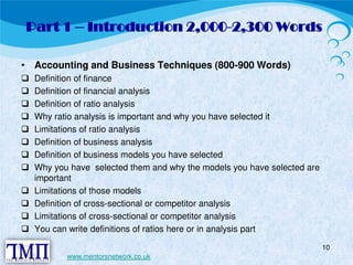 Part 1 – Introduction 2,000-2,300 Words 
• Accounting and Business Techniques (800-900 Words)  Definition of finance  Definition of financial analysis  Definition of ratio analysis  Why ratio analysis is important and why you have selected it  Limitations of ratio analysis  Definition of business analysis  Definition of business models you have selected  Why you have selected them and why the models you have selected are 
important  Limitations of those models  Definition of cross-sectional or competitor analysis  Limitations of cross-sectional or competitor analysis  You can write definitions of ratios here or in analysis part 
10 
www.mentorsnetwork.co.uk 
 