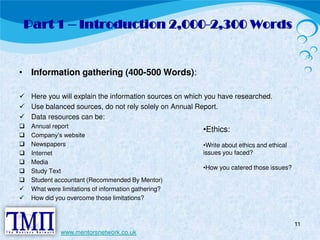 Part 1 – Introduction 2,000-2,300 Words 
• Information gathering (400-500 Words): 
 Here you will explain the information sources on which you have researched.  Use balanced sources, do not rely solely on Annual Report.  Data resources can be:  Annual report  Company’s website  Newspapers  Internet  Media  Study Text  Student accountant (Recommended By Mentor)  What were limitations of information gathering?  How did you overcome those limitations? 
11 
www.mentorsnetwork.co.uk 
•Ethics: 
•Write about ethics and ethical 
issues you faced? 
•How you catered those issues? 
 