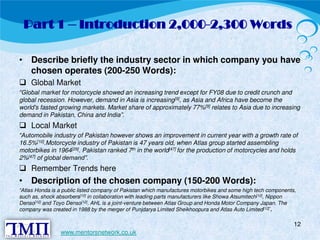 Part 1 – Introduction 2,000-2,300 Words 
• Describe briefly the industry sector in which company you have 
 chosen operates (200-250 Words): Global Market 
“Global market for motorcycle showed an increasing trend except for FY08 due to credit crunch and 
global recession. However, demand in Asia is increasing[9], as Asia and Africa have become the 
world's fasted growing markets. Market share of approximately 77%[9] relates to Asia due to increasing 
 demand in Pakistan, China and India”. Local Market 
“Automobile industry of Pakistan however shows an improvement in current year with a growth rate of 
16.5%[10].Motorcycle industry of Pakistan is 47 years old, when Atlas group started assembling 
motorbikes in 1964[29]. Pakistan ranked 7th in the world[47] for the production of motorcycles and holds 
 2%[47] of global demand”. Remember Trends here 
• Description of the chosen company (150-200 Words): 
“Atlas Honda is a public listed company of Pakistan which manufactures motorbikes and some high tech components, 
such as, shock absorbers[12] in collaboration with leading parts manufacturers like Showa Atsumitech[12], Nippon 
Denso[12] and Toyo Denso[12]. AHL is a joint-venture between Atlas Group and Honda Motor Company Japan. The 
company was created in 1988 by the merger of Punjdarya Limited Sheikhoopura and Atlas Auto Limited[12]” 
. 
12 
www.mentorsnetwork.co.uk 
 