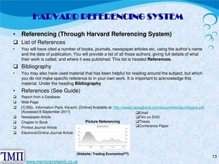 HARVARD REFERENCING SYSTEM 
• Referencing (Through Harvard Referencing System)  List of References 
• You will have cited a number of books, journals, newspaper articles etc, using the author’s name 
and the date of publication. You will provide a list of all those authors, giving full details of what 
their work is called, and where it was published. This list is headed References.  Bibliography 
• You may also have used material that has been helpful for reading around the subject, but which 
you do not make specific reference to in your own work. It is important to acknowledge this 
material. Under the heading Bibliography 
• References (See Guide) 
 Report from a Database  Web Page  [1] BSc, Information Pack, Karachi. [Online] Available at: http://www2.accaglobal.com/documents/bscinfopack.pdf 
[Accessed 8 September 2011]  Newspaper Article  Chapter In Book  Printed Journal Article  Electronic/Online Journal Article 
13 
(Website: Trading Economics[25]) 
www.mentorsnetwork.co.uk 
Email Film on DVD Thesis Conference Paper 
Picture Referencing 
 
