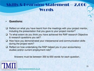 Skills & Learning Statement – 2,000 
Words 
• Questions: 
 Reflect on what you have learnt from the meetings with your project mentor, 
including the presentation that you gave to your project mentor?  To what extent do you think you have achieved the RAP research Objective 
& research questions you set?  How have you demonstrated your interpersonal and communication skills 
during the project work?  Reflect on how undertaking the RAP helped you in your accountancy 
studies and/or current employment role? 
Answers must be between 350 to 650 words for each question. 
15 
www.mentorsnetwork.co.uk 
 