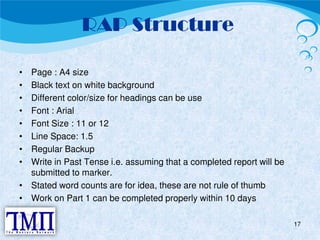 RAP Structure 
• Page : A4 size 
• Black text on white background 
• Different color/size for headings can be use 
• Font : Arial 
• Font Size : 11 or 12 
• Line Space: 1.5 
• Regular Backup 
• Write in Past Tense i.e. assuming that a completed report will be 
submitted to marker. 
• Stated word counts are for idea, these are not rule of thumb 
• Work on Part 1 can be completed properly within 10 days 
17 
 
