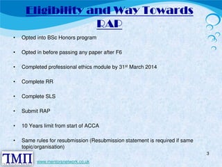 Eligibility and Way Towards 
RAP 
• Opted into BSc Honors program 
• Opted in before passing any paper after F6 
• Completed professional ethics module by 31st March 2014 
• Complete RR 
• Complete SLS 
• Submit RAP 
• 10 Years limit from start of ACCA 
• Same rules for resubmission (Resubmission statement is required if same 
topic/organisation) 
3 
www.mentorsnetwork.co.uk 
 