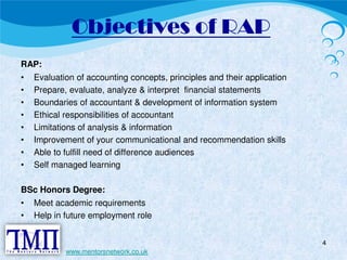 Objectives of RAP 
RAP: 
• Evaluation of accounting concepts, principles and their application 
• Prepare, evaluate, analyze & interpret financial statements 
• Boundaries of accountant & development of information system 
• Ethical responsibilities of accountant 
• Limitations of analysis & information 
• Improvement of your communicational and recommendation skills 
• Able to fulfill need of difference audiences 
• Self managed learning 
BSc Honors Degree: 
• Meet academic requirements 
• Help in future employment role 
4 
www.mentorsnetwork.co.uk 
 