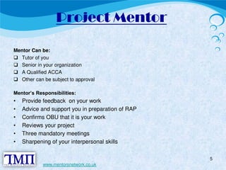 Project Mentor 
Mentor Can be:  Tutor of you  Senior in your organization  A Qualified ACCA  Other can be subject to approval 
Mentor’s Responsibilities: 
• Provide feedback on your work 
• Advice and support you in preparation of RAP 
• Confirms OBU that it is your work 
• Reviews your project 
• Three mandatory meetings 
• Sharpening of your interpersonal skills 
5 
www.mentorsnetwork.co.uk 
 
