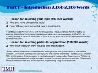 Part 1 – Introduction 2,000-2,300 Words 
• Reason for selecting your topic (100-200 Words):  Why you have chosen this topic?  Refer (History and current & future qualification) 
“I want to develop this RAP in line with my profession as I have completed ACCA by opting for 
advance financial and performance management papers and have now opted for ICAEW. I am 
currently working in the audit department of Ernst & Young and topic 8 would help me in sharpening 
my analytical skills”. 
• Reason for selecting particular organization (100-200 Words):  Why your research work focused that organization? 
“Atlas’s vision is to become a market leader[4] and to grow as a tough competitor in international 
market[4]. Their vision and mission is very dynamic and external oriented so I want to assess whether 
AHL, on the basis of its performance, is moving towards its mission. Also Government of Pakistan is 
providing businesses with financial and tax incentives[41] in order to promote investment. This analysis 
will allow me to illustrate and assess how AHL is performing using such incentives”. 
8 
www.mentorsnetwork.co.uk 
 