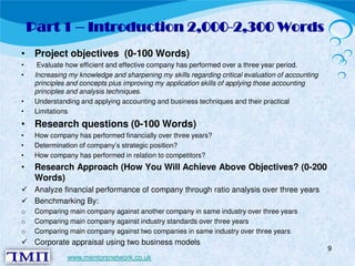 Part 1 – Introduction 2,000-2,300 Words 
• Project objectives (0-100 Words) 
• Evaluate how efficient and effective company has performed over a three year period. 
• Increasing my knowledge and sharpening my skills regarding critical evaluation of accounting 
principles and concepts plus improving my application skills of applying those accounting 
principles and analysis techniques. 
• Understanding and applying accounting and business techniques and their practical 
• Limitations 
• Research questions (0-100 Words) 
• How company has performed financially over three years? 
• Determination of company’s strategic position? 
• How company has performed in relation to competitors? 
• Research Approach (How You Will Achieve Above Objectives? (0-200 
Words)  Analyze financial performance of company through ratio analysis over three years  Benchmarking By: 
o Comparing main company against another company in same industry over three years 
o Comparing main company against industry standards over three years 
o Comparing main company against two companies in same industry over three years  Corporate appraisal using two business models 
9 
www.mentorsnetwork.co.uk 
 