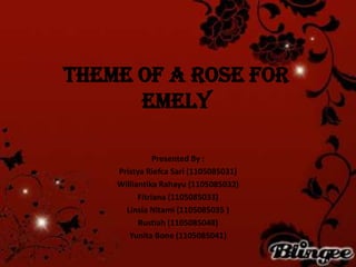 Theme of A Rose for
Emely
Presented By :
Pristya Riefca Sari (1105085031)
Williantika Rahayu (1105085032)
Fitriana (1105085033)
Linsia Nitami (1105085035 )
Rustiah (1105085048)
Yunita Bone (1105085041)
 