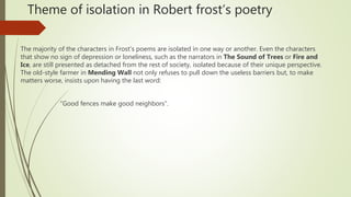 Theme of isolation in Robert frost’s poetry
The majority of the characters in Frost’s poems are isolated in one way or another. Even the characters
that show no sign of depression or loneliness, such as the narrators in The Sound of Trees or Fire and
Ice, are still presented as detached from the rest of society, isolated because of their unique perspective.
The old-style farmer in Mending Wall not only refuses to pull down the useless barriers but, to make
matters worse, insists upon having the last word:
“Good fences make good neighbors”.
 