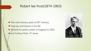 Robert lee frost(1874-1963)
 The most famous poet of 20th century.
 Had ups and downs in his life.
 Started his poetic career in England in 1912.
 Got Pulitzer Prize 4th times.
 