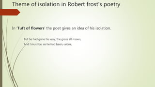Theme of isolation in Robert frost’s poetry
In ‘Tuft of flowers’ the poet gives an idea of his isolation.
But he had gone his way, the grass all mown,
And I must be, as he had been,-alone,
 