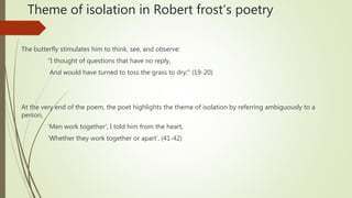 Theme of isolation in Robert frost’s poetry
The butterfly stimulates him to think, see, and observe:
"I thought of questions that have no reply,
And would have turned to toss the grass to dry;" (19-20)
At the very end of the poem, the poet highlights the theme of isolation by referring ambiguously to a
person,
'Men work together', I told him from the heart,
'Whether they work together or apart'. (41-42)
 