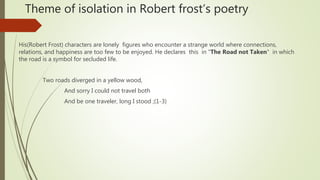 Theme of isolation in Robert frost’s poetry
His(Robert Frost) characters are lonely figures who encounter a strange world where connections,
relations, and happiness are too few to be enjoyed. He declares this in "The Road not Taken" in which
the road is a symbol for secluded life.
Two roads diverged in a yellow wood,
And sorry I could not travel both
And be one traveler, long I stood ;(1-3)
 