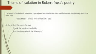 Theme of isolation in Robert frost’s poetry
The sense of isolation is increased by the poet who confesses that his life has one line journey without a
back line:
"I doubted if I should ever come back." (15)
At the end of the poem, he says,
“I took the one less traveled by
And that has made all the difference."
 