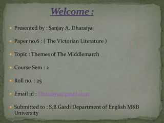 Presented by : Sanjay A. Dharaiya
 Paper no.6 : ( The Victorian Literature )
 Topic : Themes of The Middlemarch
 Course Sem : 2
 Roll no. : 25
 Email id : Dharaiy9@gmail.com
 Submitted to : S.B.Gardi Department of English MKB
University
 
