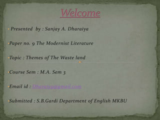 • Presented by : Sanjay A. Dharaiya
•Paper no. 9 The Modernist Literature
•Topic : Themes of The Waste land
•Course Sem : M.A. Sem 3
•Email id : Dharaiy9@gmail.com
•Submitted : S.B.Gardi Department of English MKBU
 