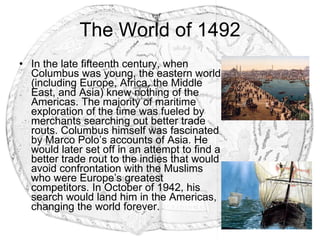 The World of 1492 In the late fifteenth century, when Columbus was young, the eastern world (including Europe, Africa, the Middle East, and Asia) knew nothing of the Americas. The majority of maritime exploration of the time was fueled by merchants searching out better trade routs. Columbus himself was fascinated by Marco Polo’s accounts of Asia. He would later set off in an attempt to find a better trade rout to the indies that would avoid confrontation with the Muslims who were Europe’s greatest competitors. In October of 1942, his search would land him in the Americas, changing the world forever. 