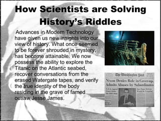 How Scientists are Solving History’s Riddles Advances in Modern Technology have given us new insights into our view of history. What once seemed to be forever shrouded in mystery, has become attainable. We now possess the ability to explore the Titanic on the Atlantic seabed, recover conversations from the erased Watergate tapes, and verify the true identity of the body residing in the grave of famed outlaw Jesse James. 