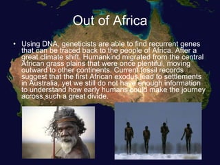Out of Africa Using DNA, geneticists are able to find recurrent genes that can be traced back to the people of Africa. After a great climate shift, Humankind migrated from the central African grass plains that were once plentiful, moving outward to other continents. Current fossil records suggest that the first African exodus lead to settlements in Australia, yet we still do not have enough information to understand how early humans could make the journey across such a great divide. 