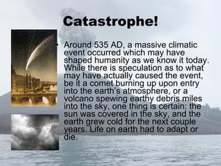 Catastrophe! Around 535 AD, a massive climatic event occurred which may have shaped humanity as we know it today. While there is speculation as to what may have actually caused the event, be it a comet burning up upon entry into the earth’s atmosphere, or a volcano spewing earthy debris miles into the sky, one thing is certain: the sun was covered in the sky, and the earth grew cold for the next couple years. Life on earth had to adapt or die. 