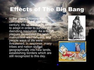 Effects of The Big Bang In the years following the climatic shift of the mid sixth century, life on earth was forced to adapt in order to survive the dwindling resources. As a result, plagues devastated the land, malnutrition was rampant, and people ways of life were threatened. In response, many tribes and nation shifted geographically into new lands, establishing borders which are still recognized to this day.  