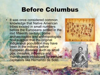 Before Columbus It was once considered common knowledge that Native American tribes existed in small numbers before the Europeans settled in the mid fifteenth century. Some archaeologists and anthropologists now suggest that the original indigenous population may have been in the millions before European diseases such as small pox, measles, influenza and mumps were introduced by venture capitalists like Hernando de Soto. 