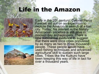 Life in the Amazon Early in the 20 th  century, Colonel Percy Fawcett set out on an expedition to explore the Amazon in search of a lost city. Today, his interest in the history Amazonian societies is still alive in modern day archeologists. There is  now substantial evidence to suggest that there were once cities populated by as many as two to three thousand people. These people would have used fishing techniques and advanced agricultural skill to sustain such large cities. Tribes like the Kuikuro have been keeping this way of life in tact for over a thousand years. 