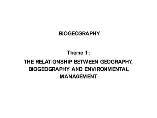 BIOGEOGRAPHY
Theme 1:
THE RELATIONSHIP BETWEEN GEOGRAPHY,
BIOGEOGRAPHY AND ENVIRONMENTAL
MANAGEMENT
 