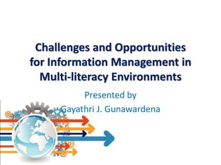 Challenges and Opportunities
for Information Management in
Multi-literacy Environments
Presented by
Gayathri J. Gunawardena

 