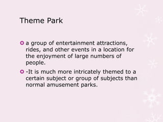 Theme Park
 a group of entertainment attractions,
rides, and other events in a location for
the enjoyment of large numbers of
people.
 -It is much more intricately themed to a
certain subject or group of subjects than
normal amusement parks.
 